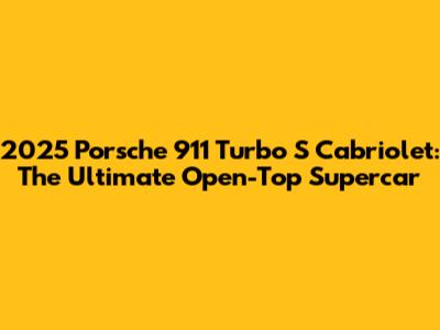 2025 Porsche 911 Turbo S Cabriolet: The Ultimate Open-Top Supercar