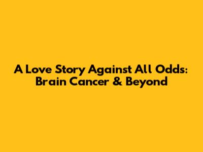 A Love Story Against All Odds: Brain Cancer & Beyond