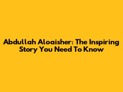 Abdullah Aloaisher: The Inspiring Story You Need To Know