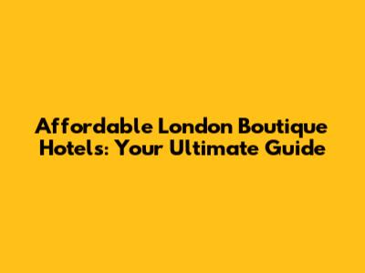 Affordable London Boutique Hotels: Your Ultimate Guide