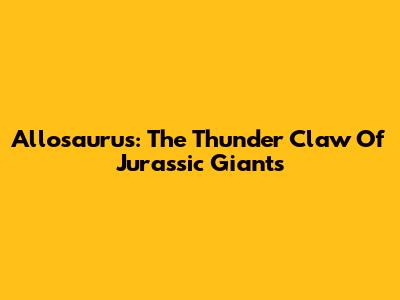 Allosaurus: The "Thunder Claw" Of Jurassic Giants