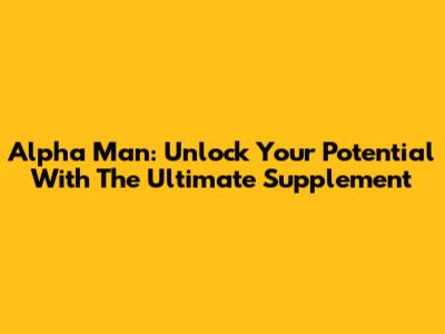 Alpha Man: Unlock Your Potential With The Ultimate Supplement