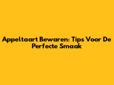 Appeltaart Bewaren: Tips Voor De Perfecte Smaak