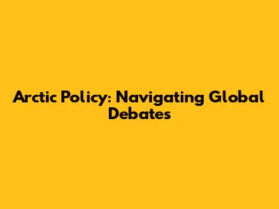 Arctic Policy: Navigating Global Debates