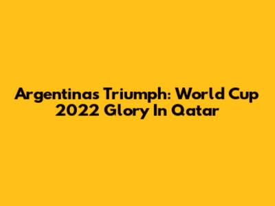 Argentina's Triumph: World Cup 2022 Glory In Qatar