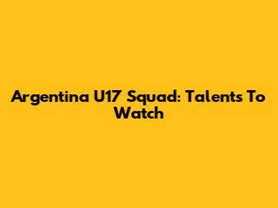 Argentina U17 Squad: Talents To Watch