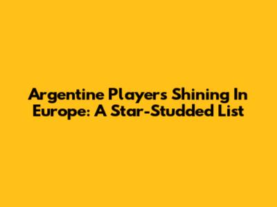 Argentine Players Shining In Europe: A Star-Studded List