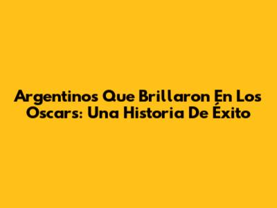 Argentinos Que Brillaron En Los Oscars: Una Historia De Éxito