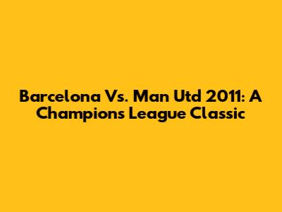 Barcelona Vs. Man Utd 2011: A Champions League Classic