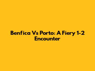 Benfica Vs Porto: A Fiery 1-2 Encounter