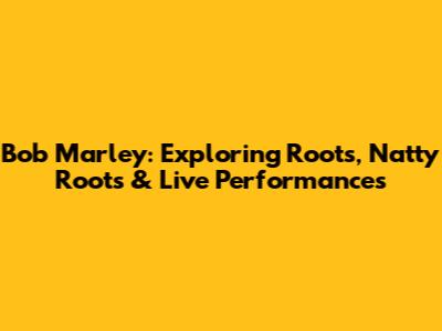 Bob Marley: Exploring Roots, Natty Roots & Live Performances