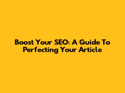 Boost Your SEO: A Guide To Perfecting Your Article