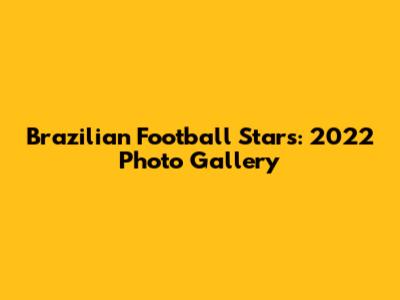 Brazilian Football Stars: 2022 Photo Gallery