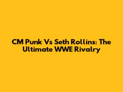 CM Punk Vs Seth Rollins: The Ultimate WWE Rivalry