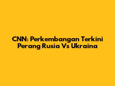CNN: Perkembangan Terkini Perang Rusia Vs Ukraina