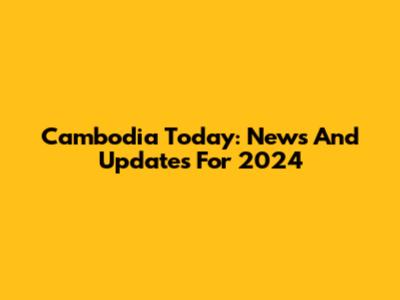 Cambodia Today: News And Updates For 2024