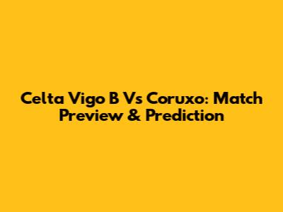 Celta Vigo B Vs Coruxo: Match Preview & Prediction