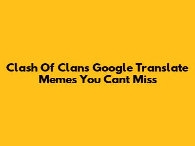 Clash Of Clans Google Translate Memes You Can't Miss
