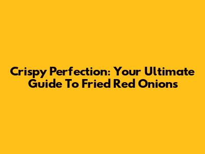 Crispy Perfection: Your Ultimate Guide To Fried Red Onions