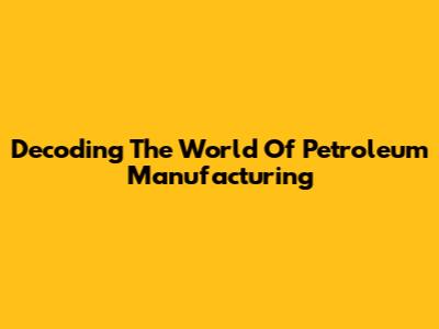 Decoding The World Of Petroleum Manufacturing