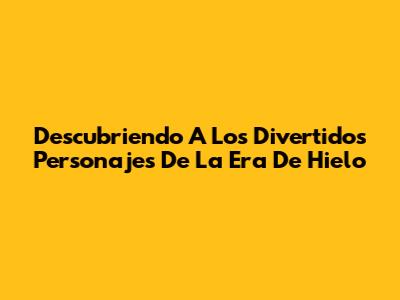 Descubriendo A Los Divertidos Personajes De La Era De Hielo