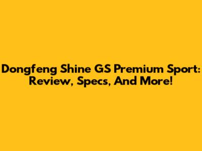 Dongfeng Shine GS Premium Sport: Review, Specs, And More!