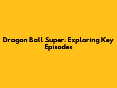 Dragon Ball Super: Exploring Key Episodes