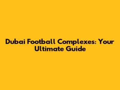 Dubai Football Complexes: Your Ultimate Guide