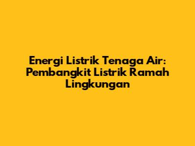Energi Listrik Tenaga Air: Pembangkit Listrik Ramah Lingkungan