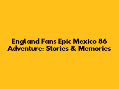 England Fans' Epic Mexico '86 Adventure: Stories & Memories