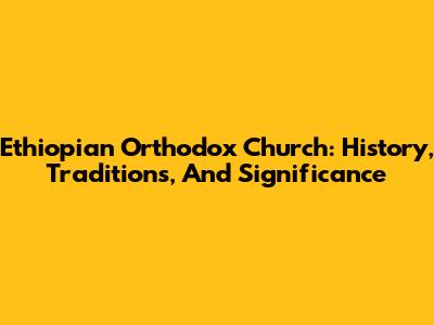 Ethiopian Orthodox Church: History, Traditions, And Significance