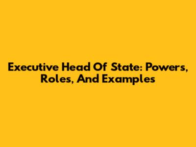 Executive Head Of State: Powers, Roles, And Examples
