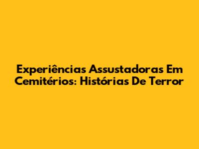 Experiências Assustadoras Em Cemitérios: Histórias De Terror