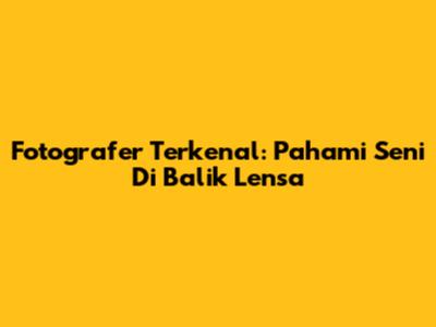 Fotografer Terkenal: Pahami Seni Di Balik Lensa