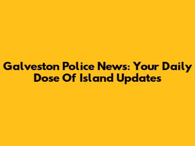 Galveston Police News: Your Daily Dose Of Island Updates