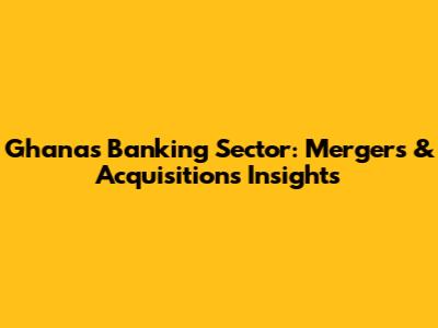 Ghana's Banking Sector: Mergers & Acquisitions Insights
