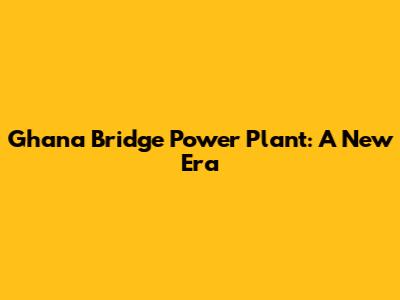 Ghana Bridge Power Plant: A New Era