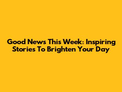 Good News This Week: Inspiring Stories To Brighten Your Day