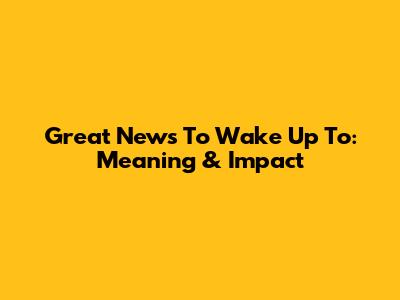 Great News To Wake Up To: Meaning & Impact