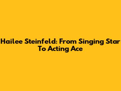 Hailee Steinfeld: From Singing Star To Acting Ace