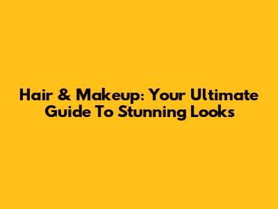 Hair & Makeup: Your Ultimate Guide To Stunning Looks