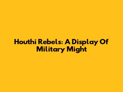Houthi Rebels: A Display Of Military Might