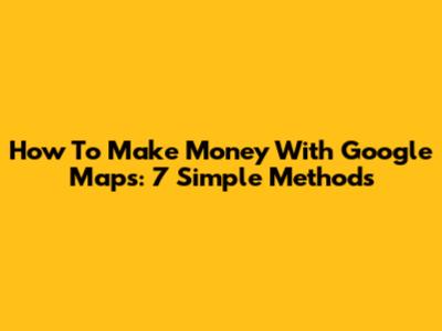 How To Make Money With Google Maps: 7 Simple Methods