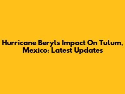 Hurricane Beryl's Impact On Tulum, Mexico: Latest Updates