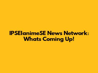 IPSEIanimeSE News Network: What's Coming Up!