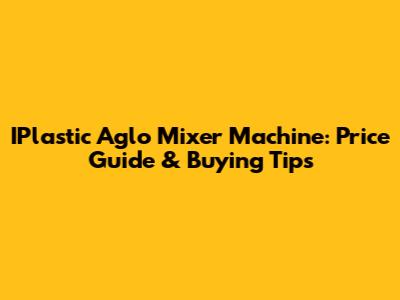 IPlastic Aglo Mixer Machine: Price Guide & Buying Tips