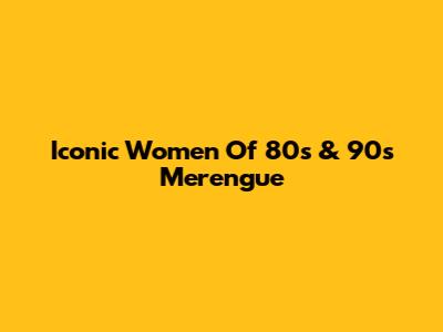 Iconic Women Of 80s & 90s Merengue