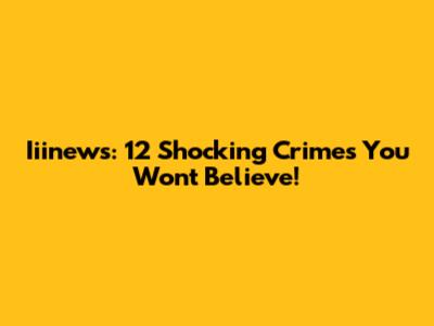 Iiinews: 12 Shocking Crimes You Won't Believe!