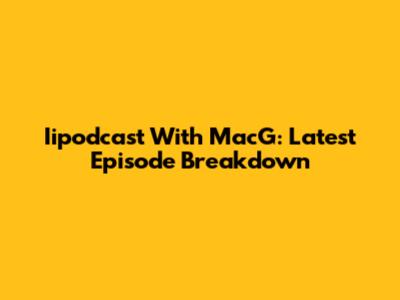 Iipodcast With MacG: Latest Episode Breakdown