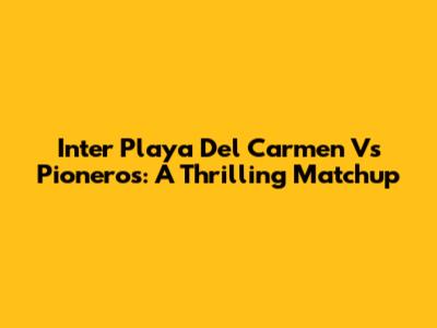 Inter Playa Del Carmen Vs Pioneros: A Thrilling Matchup
